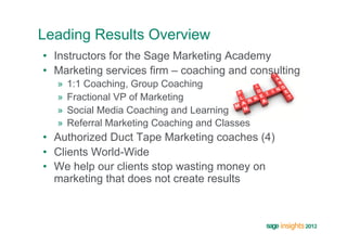 Leading Results Overview
•  Instructors for the Sage Marketing Academy
•  Marketing services firm – coaching and consulting
  »  1:1 Coaching, Group Coaching
  »  Fractional VP of Marketing
  »  Social Media Coaching and Learning
  »  Referral Marketing Coaching and Classes
•  Authorized Duct Tape Marketing coaches (4)
•  Clients World-Wide
•  We help our clients stop wasting money on
   marketing that does not create results
 