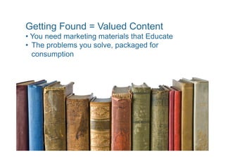 Getting Found = Valued Content
•  You need marketing materials that Educate
•  The problems you solve, packaged for
   consumption
 