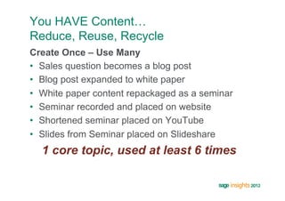 You HAVE Content…
Reduce, Reuse, Recycle
Create Once – Use Many
•  Sales question becomes a blog post
•  Blog post expanded to white paper
•  White paper content repackaged as a seminar
•  Seminar recorded and placed on website
•  Shortened seminar placed on YouTube
•  Slides from Seminar placed on Slideshare
  1 core topic, used at least 6 times
 