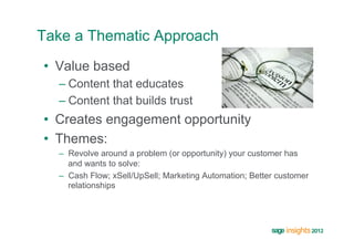 Take a Thematic Approach
•  Value based
  –  Content that educates
  –  Content that builds trust
•  Creates engagement opportunity
•  Themes:
  –  Revolve around a problem (or opportunity) your customer has
     and wants to solve:
  –  Cash Flow; xSell/UpSell; Marketing Automation; Better customer
     relationships
 