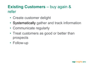 Existing Customers – buy again &
refer
 •  Create customer delight
 •  Systematically gather and track information
 •  Communicate regularly
 •  Treat customers as good or better than
    prospects
 •  Follow-up
 