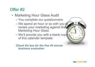 Offer #2
•  Marketing Hour Glass Audit
   –  You complete our questionnaire
   –  We spend an hour or so with you to
      review your marketing against the
      Marketing Hour Glass
   –  We’ll provide you with a blank copy
      of this calendar template

   Check the box for the free 45 minute
    business evaluation
 