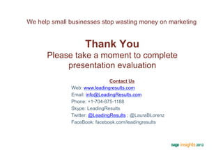 We help small businesses stop wasting money on marketing


                   Thank You
      Please take a moment to complete
           presentation evaluation
                               Contact Us
              Web: www.leadingresults.com
              Email: info@LeadingResults.com
              Phone: +1-704-875-1188
              Skype: LeadingResults
              Twitter: @LeadingResults ; @LauraBLorenz
              FaceBook: facebook.com/leadingresults
 