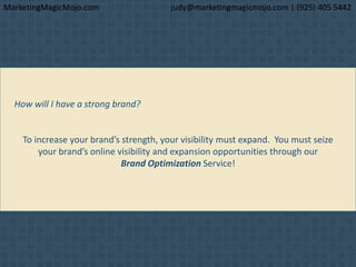 How will I have a strong brand?
To increase your brand’s strength, your visibility must expand. You must seize
your brand’s online visibility and expansion opportunities through our
Brand Optimization Service!
MarketingMagicMojo.com judy@marketingmagicmojo.com | (925) 405 5442
 