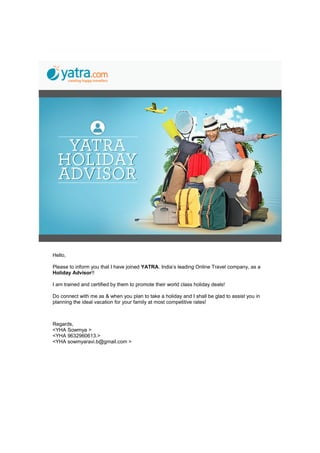 Hello,
Please to inform you that I have joined YATRA. India’s leading Online Travel company, as a
Holiday Advisor!!
I am trained and certified by them to promote their world class holiday deals!
Do connect with me as & when you plan to take a holiday and I shall be glad to assist you in
planning the ideal vacation for your family at most competitive rates!
Regards,
<YHA Sowmya >
<YHA 9632960613.>
<YHA sowmyaravi.b@gmail.com >
 