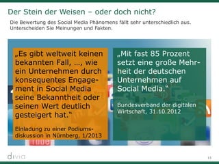 13
Der Stein der Weisen – oder doch nicht?
Die Bewertung des Social Media Phänomens fällt sehr unterschiedlich aus.
Unterscheiden Sie Meinungen und Fakten.
„Es gibt weltweit keinen
bekannten Fall, …, wie
ein Unternehmen durch
konsequentes Engage-
ment in Social Media
seine Bekanntheit oder
seinen Wert deutlich
gesteigert hat.“
Einladung zu einer Podiums-
diskussion in Nürnberg, 1/2013
„Mit fast 85 Prozent
setzt eine große Mehr-
heit der deutschen
Unternehmen auf
Social Media.“
Bundesverband der digitalen
Wirtschaft, 31.10.2012
 
