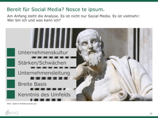 26
Bereit für Social Media? Nosce te ipsum.
Am Anfang steht die Analyse. Es ist nicht nur Social Media. Es ist vielmehr:
Wer bin ich und was kann ich?
Bild: Sabine Weiße/pixelio.de
Unternehmensleitung
Breite Basis
Unternehmenskultur
Stärken/Schwächen
Kenntnis des Umfelds
 