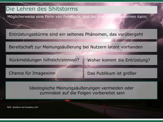 31
Die Lehren des Shitstorms
Möglicherweise eine Form von Feedback, aus der man etwas gewinnen kann.
Bild: tpsdave auf pixabay.com
Ideologische Meinungsäußerungen vermeiden oder
zumindest auf die Folgen vorbereitet sein
Woher kommt die Entrüstung?
Entrüstungsstürme sind ein seltenes Phänomen, das vorübergeht
Rückmeldungen hilfreich/sinnvoll?
Das Publikum ist größerChance für Imagewinn
Bereitschaft zur Meinungsäußerung bei Nutzern latent vorhanden
 