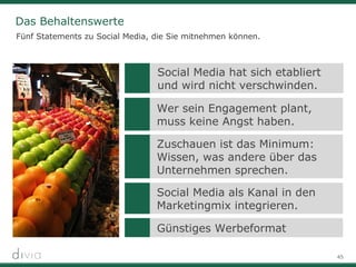 45
Das Behaltenswerte
Fünf Statements zu Social Media, die Sie mitnehmen können.
Zuschauen ist das Minimum:
Wissen, was andere über das
Unternehmen sprechen.
Social Media als Kanal in den
Marketingmix integrieren.
Günstiges Werbeformat
Social Media hat sich etabliert
und wird nicht verschwinden.
Wer sein Engagement plant,
muss keine Angst haben.
 