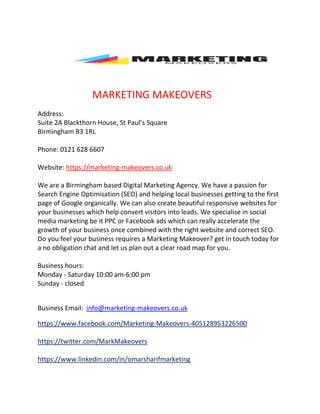 MARKETING MAKEOVERS
Address:
Suite 2A Blackthorn House, St Paul’s Square
Birmingham B3 1RL
Phone: 0121 628 6607
Website: https://marketing-makeovers.co.uk
We are a Birmingham based Digital Marketing Agency. We have a passion for
Search Engine Optimisation (SEO) and helping local businesses getting to the first
page of Google organically. We can also create beautiful responsive websites for
your businesses which help convert visitors into leads. We specialise in social
media marketing be it PPC or Facebook ads which can really accelerate the
growth of your business once combined with the right website and correct SEO.
Do you feel your business requires a Marketing Makeover? get in touch today for
a no obligation chat and let us plan out a clear road map for you.
Business hours:
Monday - Saturday 10:00 am-6:00 pm
Sunday - closed
Business Email: info@marketing-makeovers.co.uk
https://www.facebook.com/Marketing-Makeovers-405128953226500
https://twitter.com/MarkMakeovers
https://www.linkedin.com/in/omarsharifmarketing
 