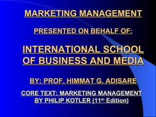 MARKETING MANAGEMENT PRESENTED ON BEHALF OF: INTERNATIONAL SCHOOL OF BUSINESS AND MEDIA BY: PROF. HIMMAT G. ADISARE CORE TEXT: MARKETING MANAGEMENT BY PHILIP KOTLER (11 th  Edition) 