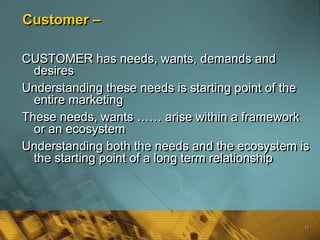 Customer –

CUSTOMER has needs, wants, demands and
  desires
Understanding these needs is starting point of the
  entire marketing
These needs, wants …… arise within a framework
  or an ecosystem
Understanding both the needs and the ecosystem is
  the starting point of a long term relationship




                                                 15
 