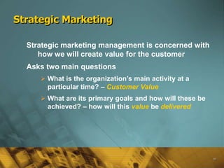 Strategic Marketing

  Strategic marketing management is concerned with
     how we will create value for the customer
  Asks two main questions
      What is the organization’s main activity at a
       particular time? – Customer Value
      What are its primary goals and how will these be
       achieved? – how will this value be delivered




                                                          20
 
