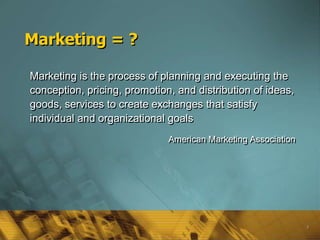 Marketing = ?

Marketing is the process of planning and executing the
conception, pricing, promotion, and distribution of ideas,
goods, services to create exchanges that satisfy
individual and organizational goals
                              American Marketing Association




                                                               3
 