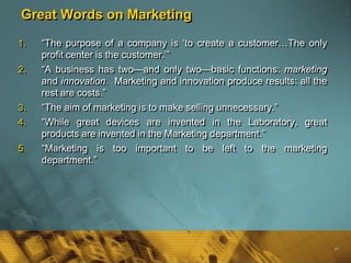 Great Words on Marketing

1.   ―The purpose of a company is ‗to create a customer…The only
     profit center is the customer.‘‖
2.   ―A business has two—and only two—basic functions: marketing
     and innovation. Marketing and innovation produce results: all the
     rest are costs.‖
3.   ―The aim of marketing is to make selling unnecessary.‖
4.   ―While great devices are invented in the Laboratory, great
     products are invented in the Marketing department.‖
5.   ―Marketing is too important to be left to the marketing
     department.‖




                                                                         48
 