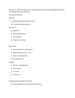 Ans2 : As per the dynamic environment created by Macro economy, the following adjustments to the
methodology needs to be taken place.

The Indian Tyre Industry

Segments:

    a) Mainly dominated by Organized sector.

    b) Unorganized holds bicycle tyres.

Dependency:

    a) Agriculture

    b) Industrial Performance

    c) Transportation

    d) Production of Vehicles



RM Intensive:

    a) RM Costs 70% of cost of production

    b) Rubber and carbon prices – low

    c) Lower costs of Production

    d) Free ex-imp policy

Potential:

    a) 9.81 kms unmetalled roads

    b) 4.12 lac trucks

    c) 1.27 buses

    d) 7.23 Lac Cars



Strategies to stay in step with the changes.

    1) Go according to the customer taste and preferences.
 