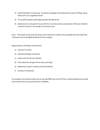 2) Youth Population is increasing – Can go for campaigns attracting youth to go for drifting, racing,
       where tyres are a significant driver.

    3) Tie up with the giant automobile provider like Maruti etc.

    4) Apollo tyres can also go for tie ups with the rural areas where consumption of the two wheelers
       as well as tractors is increasing at a enormous rate.

.

Ans3 : The Straws to the winds will serve as the maximum number of tie ups Apollo tyre will make then
it will prove out to be highly beneficial for the company.



Opportunities in the Macro Environment

    a) Increase in Income

    b) Liberalized foreign investment

    c) Lower costs for the tyre industry

    d) Free Import for all types of new tyres and tubes.

    e) Adjustment in govt. monetary and fiscal policies

    f)   Increase in Production



For example: Hero Honda motors has tie ups with MRF tyres and TVS Tyres. Similarly Apollo tyres should
also increase their tie ups and customer credibility.
 
