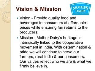 Vision & Mission
 Vision - Provide quality food and
  beverages to consumers at affordable
  prices while ensuring fair returns to the
  producers.
 Mission - Mother Dairy’s heritage is
  intrinsically linked to the cooperative
  movement in India. With determination &
  pride we will continue to serve our
  farmers, rural India & our consumers.
  Our values reflect who we are & what we
  firmly believe in.
 