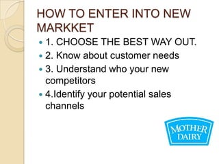 HOW TO ENTER INTO NEW
MARKKET
 1. CHOOSE THE BEST WAY OUT.
 2. Know about customer needs
 3. Understand who your new
  competitors
 4.Identify your potential sales
  channels
 