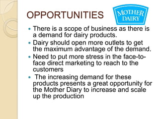 OPPORTUNITIES
 There is a scope of business as there is
  a demand for dairy products.
 Dairy should open more outlets to get
  the maximum advantage of the demand.
 Need to put more stress in the face-to-
  face direct marketing to reach to the
  customers
 The increasing demand for these
  products presents a great opportunity for
  the Mother Diary to increase and scale
  up the production
 