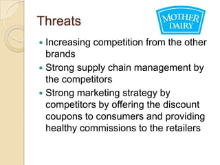 Threats
 Increasing competition from the other
  brands
 Strong supply chain management by
  the competitors
 Strong marketing strategy by
  competitors by offering the discount
  coupons to consumers and providing
  healthy commissions to the retailers
 