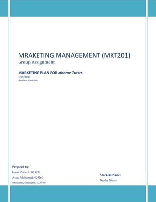 MRAKETING MANAGEMENT (MKT201)
    Group Assignment

    MARKETING PLAN FOR Inhome Tutors
    9/29/2011
    Hewlett-Packard




Prepared by:
Ismail Zabeeh: 023956
                                       Markers Name:
Assad Mohamed: 024260
                                       Nuzha Nizam
Mohamed Sameeh: 023958
Ahmed Simau: 017643
 