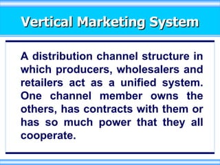Vertical Marketing System A distribution channel structure in which producers, wholesalers and retailers act as a unified system. One channel member owns the others, has contracts with them or has so much power that they all cooperate. 