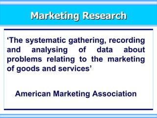 Marketing Research ‘ The systematic gathering, recording and analysing of data about problems relating to the marketing of goods and services’ American Marketing Association 