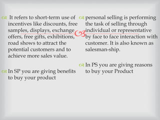 
 It refers to short-term use of
incentives like discounts, free
samples, displays, exchange
offers, free gifts, exhibitions,
road shows to attract the
potential customers and to
achieve more sales value.
 In SP you are giving benefits
to buy your product
 personal selling is performing
the task of selling through
individual or representative
by face to face interaction with
customer. It is also known as
salesman-ship.
 In PS you are giving reasons
to buy your Product
 