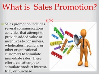 
Sales promotion includes
several communications
activities that attempt to
provide added value or
incentives to consumers,
wholesalers, retailers, or
other organizational
customers to stimulate
immediate sales. These
efforts can attempt to
stimulate product interest,
trial, or purchase.
What is Sales Promotion?
 