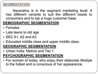 SEGMENTATION
Navaratna is in the segment marketing level. It
has different variants to suit the different needs to
consumers and to tap a huge customer base.
DEMOGRAPHIC SEGMENTATION
 Females
 Late teens to old age
 SEC A1, A2 and A3
 Educated middle class and upper middle class.
GEOGRAPHIC SEGMENTATION
 Urban India: Metros and Tier 1
PSYCHOGRAPHIC SEGMENTATION
 For women of today, who enjoy their elaborate lifestyle
to the fullest and is conscious of her appearance.
 
