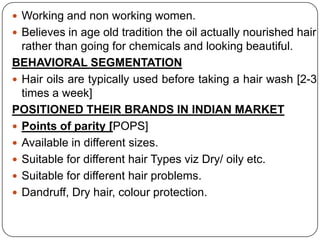  Working and non working women.
 Believes in age old tradition the oil actually nourished hair
rather than going for chemicals and looking beautiful.
BEHAVIORAL SEGMENTATION
 Hair oils are typically used before taking a hair wash [2-3
times a week]
POSITIONED THEIR BRANDS IN INDIAN MARKET
 Points of parity [POPS]
 Available in different sizes.
 Suitable for different hair Types viz Dry/ oily etc.
 Suitable for different hair problems.
 Dandruff, Dry hair, colour protection.
 