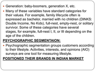  Generation: baby-boomers, generation X, etc.
 Many of these variables have standard categories for
their values. For example, family lifecycle often is
expressed as bachelor, married with no children (DINKS:
Double Income, No Kids), full-nest, empty-nest, or solitary
survivor. Some of these categories have several
stages, for example, full-nest I, II, or III depending on the
age of the children.
PSYCHOGRAPHIC SEGMENTAION:
 Psychographic segmentation groups customers according
to their lifestyle. Activities, interests, and opinions (AIO)
surveys are one tool for measuring lifestyle.
POSITIONED THEIR BRANDS IN INDIAN MARKET
 
