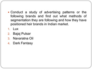 Conduct a study of advertising patterns or the
following brands and find out what methods of
segmentation they are following and how they have
positioned heir brands in Indian market.
1. Lux
2. Bajaj Pulsar
3. Navaratna Oil
4. Dark Fantasy
 