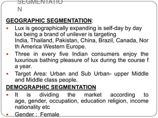 SEGMENTATIO
N
GEOGRAPHIC SEGMENTATION:
 Lux is geographically expanding is self-day by day
lux being a brand of unilever is targeting
India, Thailand, Pakistan, China, Brazil, Canada, Nor
th America Western Europe.
 Three in every five Indian consumers enjoy the
luxurious bathing pleasure of lux during the course f
a year.
 Target Area: Urban and Sub Urban- upper Middle
and Middle class people.
DEMOGRAPHIC SEGMENTATION
 It is dividing the market according to
age, gender, occupation, education religion, income
nationality etc
 Gender : Female
 