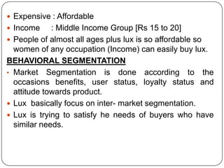  Expensive : Affordable
 Income : Middle Income Group [Rs 15 to 20]
 People of almost all ages plus lux is so affordable so
women of any occupation (Income) can easily buy lux.
BEHAVIORAL SEGMENTATION
• Market Segmentation is done according to the
occasions benefits, user status, loyalty status and
attitude towards product.
 Lux basically focus on inter- market segmentation.
 Lux is trying to satisfy he needs of buyers who have
similar needs.
 