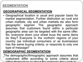 SEGMENTATION
GEOGRAPHICAL SEGMENTATION
 Geographical location is usual and popular basis for
market segmentation. Further distinction as rural and
urban markets, city and urban markets etc also form
geographic segmen The geographic approach
assumes that customers found within a particular
geographic area can be targeted with the same offer.
So, everyone down your street buys the same items
do they? Everyone in the northern regions of your
country (as individual consumers or as businesses)
has the same buying criteria, or responds to only one
type of message?
DEMOGRAPHIC SEGMENTATION
The demographic/firmographic approach assumes that
customers differ according to some criteria about
 