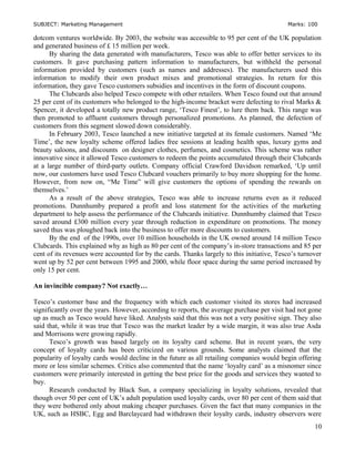 SUBJECT: Marketing Management Marks: 100
dotcom ventures worldwide. By 2003, the website was accessible to 95 per cent of the UK population
and generated business of £ 15 million per week.
By sharing the data generated with manufacturers, Tesco was able to offer better services to its
customers. It gave purchasing pattern information to manufacturers, but withheld the personal
information provided by customers (such as names and addresses). The manufacturers used this
information to modify their own product mixes and promotional strategies. In return for this
information, they gave Tesco customers subsidies and incentives in the form of discount coupons.
The Clubcards also helped Tesco compete with other retailers. When Tesco found out that around
25 per cent of its customers who belonged to the high-income bracket were defecting to rival Marks &
Spencer, it developed a totally new product range, ‘Tesco Finest’, to lure them back. This range was
then promoted to affluent customers through personalized promotions. As planned, the defection of
customers from this segment slowed down considerably.
In February 2003, Tesco launched a new initiative targeted at its female customers. Named ‘Me
Time’, the new loyalty scheme offered ladies free sessions at leading health spas, luxury gyms and
beauty saloons, and discounts on designer clothes, perfumes, and cosmetics. This scheme was rather
innovative since it allowed Tesco customers to redeem the points accumulated through their Clubcards
at a large number of third-party outlets. Company official Crawford Davidson remarked, ‘Up until
now, our customers have used Tesco Clubcard vouchers primarily to buy more shopping for the home.
However, from now on, “Me Time” will give customers the options of spending the rewards on
themselves.’
As a result of the above strategies, Tesco was able to increase returns even as it reduced
promotions. Dunnhumby prepared a profit and loss statement for the activities of the marketing
department to help assess the performance of the Clubcards initiative. Dunnhumby claimed that Tesco
saved around £300 million every year through reduction in expenditure on promotions. The money
saved thus was ploughed back into the business to offer more discounts to customers.
By the end of the 1990s, over 10 million households in the UK owned around 14 million Tesco
Clubcards. This explained why as high as 80 per cent of the company’s in-store transactions and 85 per
cent of its revenues were accounted for by the cards. Thanks largely to this initiative, Tesco’s turnover
went up by 52 per cent between 1995 and 2000, while floor space during the same period increased by
only 15 per cent.
An invincible company? Not exactly…
Tesco’s customer base and the frequency with which each customer visited its stores had increased
significantly over the years. However, according to reports, the average purchase per visit had not gone
up as much as Tesco would have liked. Analysts said that this was not a very positive sign. They also
said that, while it was true that Tesco was the market leader by a wide margin, it was also true Asda
and Morrisons were growing rapidly.
Tesco’s growth was based largely on its loyalty card scheme. But in recent years, the very
concept of loyalty cards has been criticized on various grounds. Some analysts claimed that the
popularity of loyalty cards would decline in the future as all retailing companies would begin offering
more or less similar schemes. Critics also commented that the name ‘loyalty card’ as a misnomer since
customers were primarily interested in getting the best price for the goods and services they wanted to
buy.
Research conducted by Black Sun, a company specializing in loyalty solutions, revealed that
though over 50 per cent of UK’s adult population used loyalty cards, over 80 per cent of them said that
they were bothered only about making cheaper purchases. Given the fact that many companies in the
UK, such as HSBC, Egg and Barclaycard had withdrawn their loyalty cards, industry observers were
10
 