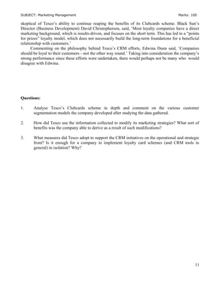 SUBJECT: Marketing Management Marks: 100
skeptical of Tesco’s ability to continue reaping the benefits of its Clubcards scheme. Black Sun’s
Director (Business Development) David Christopherson, said, ‘Most loyalty companies have a direct
marketing background, which is results-driven, and focuses on the short term. This has led to a “points
for prizes” loyalty model, which does not necessarily build the long-term foundations for a beneficial
relationship with customers.’
Commenting on the philosophy behind Tesco’s CRM efforts, Edwina Dunn said, ‘Companies
should be loyal to their customers—not the other way round.’ Taking into consideration the company’s
strong performance since these efforts were undertaken, there would perhaps not be many who would
disagree with Edwina.
Questions:
1. Analyse Tesco’s Clubcards scheme in depth and comment on the various customer
segmentation models the company developed after studying the data gathered.
2. How did Tesco use the information collected to modify its marketing strategies? What sort of
benefits was the company able to derive as a result of such modifications?
3. What measures did Tesco adopt to support the CRM initiatives on the operational and strategic
front? Is it enough for a company to implement loyalty card schemes (and CRM tools in
general) in isolation? Why?
11
 