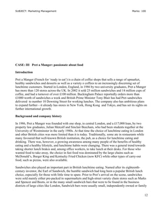 SUBJECT: Marketing Management Marks: 100
CASE: III Pret a Manger: passionate about food
Introduction
Pret a Manger (French for ‘ready to eat’) is a chain of coffee shops that sells a range of upmarket,
healthy sandwiches and desserts as well as a variety o coffees to an increasingly discerning set of
lunchtime customers. Started in London, England, in 1986 by two university graduates, Pret a Manger
has more than 120 stores across the UK. In 2002 it sold 25 million sandwiches and 14 million cups of
coffee, and had a turnover of over £100 million. Buckingham Palace reportedly orders more than
£1000 worth of sandwiches a week and British Prime Minister Tony Blair has had Pret sandwiches
delivered to number 10 Downing Street for working lunches. The company also has ambitious plans
to expand further—it already has stores in New York, Hong Kong and Tokyo, and has set its sights on
further international growth.
Background and company history
In 1986, Pret a Manger was founded with one shop, in central London, and a £17,000 loan, by two
property law graduates, Julian Metcalf and Sinclair Beecham, who had been students together at the
University of Westminster in the early 1980s. At that time the choice of lunchtime eating in London
and other British cities was more limited than it is today. Traditionally, some ate in restaurants while
many favoured that well-known British institution, the pub, as a choice for lunchtime eating and
drinking. There was, however, a growing awareness among many people of the benefits of healthy
eating and a healthy lifestyle, and lunchtime habits were changing. There was a general trend towards
taking shorter lunch brakes and, among office workers, to take lunch at their desks. For those who
wanted food to take away, the choice in fast food was dominated by the large chains such as
McDonald’s, Burger King and Kentucky Fried Chicken (now KFC) while other types of carry-out
food, such as pizzas, were also available.
Sandwiches also played an important part in British lunchtime eating. Named after its eighteenth-
century inventor, the Earl of Sandwich, the humble sandwich had long been a popular British lunch
choice, especially for those with little time to spare. Prior to Pret’s arrival on the scene, sandwiches
were sold mainly either pre-packed in supermarkets and high-street variety chain stores such as Marks
and Spencer and Boots, or in the many small sandwich bars that were to be found in the business
districts of large cities like London, Sandwich bars were usually small, independently owned or family
12
 