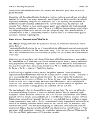 SUBJECT: Marketing Management Marks: 100
run shops that made sandwiches to order for customers who waited in a queue, often out on to the
pavement outside.
Dissatisfied with the quality of both the food and service from traditional sandwich bars, Metcalf and
Beecham decided that Pret a Manger should offer something different. They wanted Pret’s food to be
high quality and healthy, and preservative and additive free. In the beginning, they shopped for the
food themselves at local markets and returned to the store where they made the sandwiches each
morning. Pret’s offering was based around premium-quality sandwiches and other health-orientated
lunches including salads, sushi and a range of desserts, priced higher than at traditional sandwich bars,
and sold pre-packed in attractive and convenient packaging ready to go. There was also a choice of
different coffees, as well as some healthy alternatives. Service aimed to be fast and friendly go give
customers a minimum of queuing time.
Pret a Manger: ‘Passionate about What We do’
Pret a Manger strongly emphasizes the quality of its products. Its promotional material and website
claims that it is:
‘passionate about food, rejecting the use of obscure chemicals, additives and preservatives common in
so much of the prepared and fast food on the market today…it there’s a secret to our success so far we
like to think its determination to focus continually on quality—not just our food, but in every aspect of
what we do’.
Great importance is also placed on freshness. Unlike those sold in high-street shops or supermarkets,
Pret’s sandwiches are all hand-made by staff in each shop starting at 6.30 every morning, rather than
being prepared and delivered by a supplier or from a central location. Metcalf and Beecham believe
this gives their sandwiches a freshness and distinctiveness. All food that hasn’t been sold in the shops
by the end of the day is given away free to local charities.
Careful sourcing of supplies for quality has also always been important. Genetically modified
ingredients are banned and the tuna Pret buys, for example, must be ‘dolphin friendly’. There is also a
drive for constant product improvement and innovation—the company claims that its chocolate
brownie dessert has been improved 33 times over the last few years—and, on average, a new product
is tried out in the stores every four days. Aware that some of its customers are increasingly health
conscious, Pret’s website menu carefully lists not only what is available, but also the ingredients and
nutritional values in terms of energy, protein, fats and dietary fibre for each item.
The level and quality of service from staff in the shop is a critical factor. The stores are self-service,
with customers helping themselves to sandwiches and other products form the supermarket-style
refrigerated cabinets. Staff at the counter at the back of the store then serve customers coffee and take
payment. Service is friendly, smiling and efficient, in contrast to many retail and restaurant outlets in
Britain where, historically, service quality has not always been high. Prêt puts an emphasis on human
resource management issues such as effective recruitment and training so as to have frontline staff who
can show the necessary enthusiasm and also remain fast and courteous under the pressure of a busy
lunchtime sales period. These staff are usually young and enthusiastic, some are students, many are
international. The pay they receive is above the fast-food industry average and staff turnover is 98 per
cent a year, which sounds high—however, this is against an industry norm of around 150 per cent. In
2001, Pret had 55,000 applications for 1500 advertised vacancies.
13
 