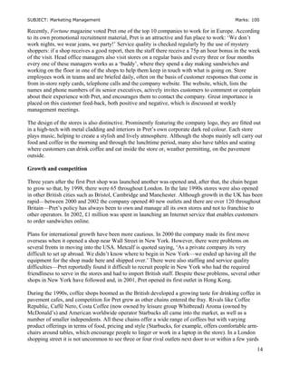 SUBJECT: Marketing Management Marks: 100
Recently, Fortune magazine voted Pret one of the top 10 companies to work for in Europe. According
to its own promotional recruitment material, Pret is an attractive and fun place to work: ‘We don’t
work nights, we wear jeans, we party!’ Service quality is checked regularly by the use of mystery
shoppers: if a shop receives a good report, then the staff there receive a 75p an hour bonus in the week
of the visit. Head office managers also visit stores on a regular basis and every three or four months
every one of these managers works as a ‘buddy’, where they spend a day making sandwiches and
working on the floor in one of the shops to help them keep in touch with what is going on. Store
employees work in teams and are briefed daily, often on the basis of customer responses that come in
from in-store reply cards, telephone calls and the company website. The website, which, lists the
names and phone numbers of its senior executives, actively invites customers to comment or complain
about their experience with Pret, and encourages them to contact the company. Great importance is
placed on this customer feed-back, both positive and negative, which is discussed at weekly
management meetings.
The design of the stores is also distinctive. Prominently featuring the company logo, they are fitted out
in a high-tech with metal cladding and interiors in Pret’s own corporate dark red colour. Each store
plays music, helping to create a stylish and lively atmosphere. Although the shops mainly sell carry out
food and coffee in the morning and through the lunchtime period, many also have tables and seating
where customers can drink coffee and eat inside the store or, weather permitting, on the pavement
outside.
Growth and competition
Three years after the first Pret shop was launched another was opened and, after that, the chain began
to grow so that, by 1998, there were 65 throughout London. In the late 1990s stores were also opened
in other British cities such as Bristol, Cambridge and Manchester. Although growth in the UK has been
rapid—between 2000 and 2002 the company opened 40 new outlets and there are over 120 throughout
Britain—Pret’s policy has always been to own and manage all its own stores and not to franchise to
other operators. In 2002, £1 million was spent in launching an Internet service that enables customers
to order sandwiches online.
Plans for international growth have been more cautious. In 2000 the company made its first move
overseas when it opened a shop near Wall Street in New York. However, there were problems on
several fronts in moving into the USA. Metcalf is quoted saying, ‘As a private company its very
difficult to set up abroad. We didn’t know where to begin in New York—we ended up having all the
equipment for the shop made here and shipped over.’ There were also staffing and service quality
difficulties—Pret reportedly found it difficult to recruit people in New York who had the required
friendliness to serve in the stores and had to import British staff. Despite these problems, several other
shops in New York have followed and, in 2001, Pret opened its first outlet in Hong Kong.
During the 1990s, coffee shops boomed as the British developed a growing taste for drinking coffee in
pavement cafes, and competition for Pret grew as other chains entered the fray. Rivals like Coffee
Republic, Caffè Nero, Costa Coffee (now owned by leisure group Whitbread) Aroma (owned by
McDonald’s) and American worldwide operator Starbucks all came into the market, as well as a
number of smaller independents. All these chains offer a wide range of coffees but with varying
product offerings in terms of food, pricing and style (Starbucks, for example, offers comfortable arm-
chairs around tables, which encourage people to linger or work in a laptop in the store). In a London
shopping street it is not uncommon to see three or four rival outlets next door to or within a few yards
14
 