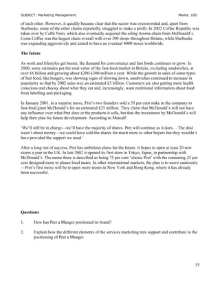 SUBJECT: Marketing Management Marks: 100
of each other. However, it quickly became clear that the sector was overcrowded and, apart from
Starbucks, some of the other chains reportedly struggled to make a profit. In 2002 Coffee Republic was
taken over by Caffè Nero, which also eventually acquired the ailing Aroma chain from McDonald’s.
Costa Coffee was the largest chain overall with over 300 shops throughout Britain, while Starbucks
was expanding aggressively and aimed to have an eventual 4000 stores worldwide.
The future
As work and lifestyles get busier, the demand for convenience and fast foods continues to grow. In
2000, some estimates put the total value of the fast-food market in Britain, excluding sandwiches, at
over £6 billion and growing about £200-£300 million a year. While the growth in sales of some types
of fast food, like burgers, was showing signs of slowing down, sandwiches continued to increase in
popularity so that by 2002 sales wee an estimated £3 billion. Customers are also getting more health
conscious and choosy about what they eat and, increasingly, want nutritional information about food
from labelling and packaging.
In January 2001, in a surprise move, Pret’s two founders sold a 33 per cent stake in the company to
fast-food giant McDonald’s for an estimated £25 million. They claim that McDonald’s will not have
any influence over what Pret does or the products it sells, but that the investment by McDonald’s will
help their plan for future development. According to Metcalf:
‘We’ll still be in charge—we’ll have the majority of shares. Pret will continue as it does… The deal
wasn’t about money—we could have sold the shares for much more to other buyers but they wouldn’t
have provided the support we need.’
After a long run of success, Pret has ambitious plans for the future. It hopes to open at least 20 new
stores a year in the UK. In late 2002 it opened its first store in Tokyo, Japan, in partnership with
McDonald’s. The menu there is described as being 75 per cent ‘classic Pret’ with the remaining 25 per
cent designed more to please local tastes. In other international markets, the plan is to move cautiously
—Pret’s first move will be to open more stores in New York and Hong Kong, where it has already
been successful.
Questions
1. How has Pret a Manger positioned its brand?
2. Explain how the different elements of the services marketing mix support and contribute to the
positioning of Pret a Manger.
15
 