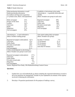 SUBJECT: Marketing Management Marks: 100
Table 4 Reader behaviour
What purchasing information is used?
Media purchasing information
for medium and long-term acquisition
(11 product areas; Basis: total population)
Daily newspaper 61%
Posters on the street 9 %
Leaflets 36 %
Television 24%
Radio 13%
Magazines 27 %
Free newspapers 49%
Credibility of advertising in the media
Advertising in… is generally believable and
reliable
(Basis: broadest user group in each case)
Regional newspaper 49%
Television 30%
Public radio 20%
Privately-owned radio 14 %
Magazines 15%
Free newspaper 23%
Advertising in… is most informative
(Basis: broadest reading group)
Regional newspapers (subscription) 62 %
Television 47%
Public Radio 29%
Privately-owned radio 26%
Magazines 27 %
Free newspapers 36 %
Time spent reading daily newspaper
(Basis: broadest user group)
less than 15 minutes 7 %
15-24 minutes 21 %
25-34 minutes 28 %
35-65 minutes 34 %
more than 65 minutes 10 %
I often consult/depend on advertising in…
(Basis: broadest user group in each case)
Regional newspapers (subscription) 27 %
Television 11%
Public Radio 89%
Privately-owned radio 6%
Magazines 7 %
Free newspapers 18 %
Source: Regional Press Study, Gfk-Medienforschung Contest-Census
Questions:
1. Explain how you will methodically go about compiling the requested information covered in
the seven questions for management. Include in your explanation an estimate of the expense
involved in obtaining the information.
2. Develop a 10-question questionnaire for the purpose of making a survey.
18
 