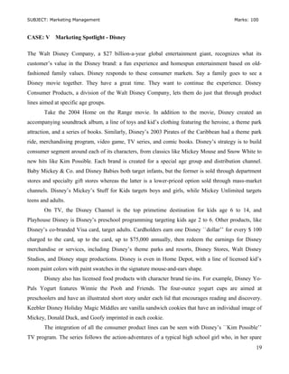 SUBJECT: Marketing Management Marks: 100
CASE: V Marketing Spotlight - Disney
The Walt Disney Company, a $27 billion-a-year global entertainment giant, recognizes what its
customer’s value in the Disney brand: a fun experience and homespun entertainment based on old-
fashioned family values. Disney responds to these consumer markets. Say a family goes to see a
Disney movie together. They have a great time. They want to continue the experience. Disney
Consumer Products, a division of the Walt Disney Company, lets them do just that through product
lines aimed at specific age groups.
Take the 2004 Home on the Range movie. In addition to the movie, Disney created an
accompanying soundtrack album, a line of toys and kid’s clothing featuring the heroine, a theme park
attraction, and a series of books. Similarly, Disney’s 2003 Pirates of the Caribbean had a theme park
ride, merchandising program, video game, TV series, and comic books. Disney’s strategy is to build
consumer segment around each of its characters, from classics like Mickey Mouse and Snow White to
new hits like Kim Possible. Each brand is created for a special age group and distribution channel.
Baby Mickey & Co. and Disney Babies both target infants, but the former is sold through department
stores and specialty gift stores whereas the latter is a lower-priced option sold through mass-market
channels. Disney’s Mickey’s Stuff for Kids targets boys and girls, while Mickey Unlimited targets
teens and adults.
On TV, the Disney Channel is the top primetime destination for kids age 6 to 14, and
Playhouse Disney is Disney’s preschool programming targeting kids age 2 to 6. Other products, like
Disney’s co-branded Visa card, target adults. Cardholders earn one Disney ``dollar’’ for every $ 100
charged to the card, up to the card, up to $75,000 annually, then redeem the earnings for Disney
merchandise or services, including Disney’s theme parks and resorts, Disney Stores, Walt Disney
Studios, and Disney stage productions. Disney is even in Home Depot, with a line of licensed kid’s
room paint colors with paint swatches in the signature mouse-and-ears shape.
Disney also has licensed food products with character brand tie-ins. For example, Disney Yo-
Pals Yogurt features Winnie the Pooh and Friends. The four-ounce yogurt cups are aimed at
preschoolers and have an illustrated short story under each lid that encourages reading and discovery.
Keebler Disney Holiday Magic Middles are vanilla sandwich cookies that have an individual image of
Mickey, Donald Duck, and Goofy imprinted in each cookie.
The integration of all the consumer product lines can be seen with Disney’s ``Kim Possible’’
TV program. The series follows the action-adventures of a typical high school girl who, in her spare
19
 