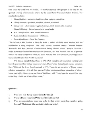 SUBJECT: Marketing Management Marks: 100
time, saves the world from evil villains. The number-one-rated cable program in its time slot has
spawned a variety of merchandise offered by the seven Disney Consumer Product divisions. The
merchandise includes:
 Disney Hardlines – stationery, lunchboxes, food products, room décor.
 Disney Softlines – sportswear, sleepwear, daywear, accessories.
 Disney Toys – action figures, wigglers, beanbags, plush, fashion dolls, poseables.
 Disney Publishing – diaries, junior novels, comic books.
 Walt Disney Records – Kim Possible soundtrack.
 Buena Vista Home Entertainment – DVD/video.
 Buena Vista Games – Game Boy Advance.
``The success of Kim Possible is driven by action – packed storylines which translate well into
merchandise in many categories,’’ said Andy Mooney, chairman, Disney Consumer Products
Worldwide. Rich Ross, president of entertainment, Disney Channel, added: ``Today’s kids want a
deeper experience with their favorite television characters, like Kim Possible. This line of products
extends our viewer’s experience with Kim, Rufus, Ron and other show characters, allowing (kids) to
touch, see and live the Kim Possible experience.
Walt Disney created Mickey Mouse in 1928 (Walt wanted to call his creation Mortimer until
his wife convinced him Mickey Mouse was better). Disney’s first feature-length musical animation,
Snow White and the Seven Dwarfs, debuted in 1973. Today, the pervasiveness of Disney product
offerings is staggering – all in all, there are over 3 billion entertainment-based impressions of Mickey
Mouse received by children every year. But as Walt Disney said. ``I only hope that we don’t lose sight
of one thing – that it was all started by a mouse.’’
Questions :
1. What have been the key success factors for Disney?
2. Where is Disney vulnerable? What should it watch out for?
3. What recommendations would you make to their senior marketing executives going
forward? What should it be sure to do with its marketing?
20
 