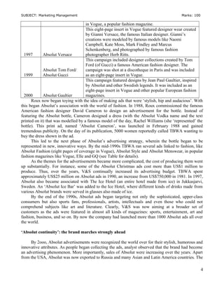 SUBJECT: Marketing Management Marks: 100
in Vogue, a popular fashion magazine.
1997 Absolut Versace
This eight-page insert in Vogue featured designer wear created
by Gianni Versace, the famous Italian designer. Gianni’s
creations were modeled by famous models like Naomi
Campbell, Kate Moss, Mark Findley and Marcus
Schenkenberg, and photographed by famous fashion
photographer Herb Ritts.
1999
Absolut Tom Ford/
Absolut Gucci
This campaign included designer collections created by Tom
Ford (of Gucci) a famous American fashion designer. The
campaign was shot at a discotheque in Paris and was included
as an eight-page insert in Vogue.
2000 Absolut Gaultier
This campaign featured designs by Jean Paul Gaultier, inspired
by Absolut and other Swedish legends. It was included as an
eight-page insert in Vogue and other popular European fashion
magazines.
Roux now began toying with the idea of making ads that were ‘stylish, hip and audacious’. With
this began Absolut’s association with the world of fashion. In 1988, Roux commissioned the famous
American fashion designer David Cameron to design an advertisement for the bottle. Instead of
featuring the Absolut bottle, Cameron designed a dress (with the Absolut Vodka name and the text
printed on it) that was modelled by a famous model of the day, Rachel Williams (she ‘represented’ the
bottle). This print ad, named ‘Absolut Cameron’, was launched in February 1988 and gained
tremendous publicity. On the day of its publication, 5000 women reportedly called TBWA wanting to
buy the dress shown in the ad.
This led to the next phase of Absolut’s advertising strategy, wherein the bottle began to be
represented in new, innovative ways. By the mid-1990s TBWA ran several ads linked to fashion, like
Absolut Fashion (eight pages of coverage in Vogue), Absolut Style and Absolut Menswear, in popular
fashion magazines like Vogue, Elle and GQ (see Table for details).
As the themes for the advertisements became more complicated, the cost of producing them went
up substantially. For instance, some of the Absolut Christmas ads cost more than US$1 million to
produce. Thus, over the years, V&S continually increased its advertising budget. TBWA spent
approximately US$25 million on Absolut ads in 1990, an increase from US$750,000 in 1981. In 1997,
Absolut also became associated with The Ice Hotel (an entire hotel made from ice) in Jukkasjarvi,
Sweden. An ‘Absolut Ice Bar’ was added to the Ice Hotel, where different kinds of drinks made from
various Absolut brands were served in glasses also made of ice.
By the end of the 1990s, Absolut ads began targeting not only the sophisticated, upper-class
consumers but also sports fans, professionals, artists, intellectuals and even those who could not
comprehend subjects like art and literature. Clearly, V&S was now aiming at a broader set of
customers as the ads were featured in almost all kinds of magazines: sports, entertainment, art and
fashion, business, and so on. By now the company had launched more than 1000 Absolut ads all over
the world.
‘Absolut continuity’: the brand marches strongly ahead
By 2ooo, Absolut advertisements were recognized the world over for their stylish, humorous and
innovative attributes. As people began collecting the ads, analyst observed that the brand had become
an advertising phenomenon. More importantly, sales of Absolut were increasing over the years. Apart
from the USA, Absolut was now exported to Russia and many Asian and Latin America countries. The
4
 