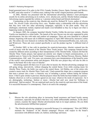 SUBJECT: Marketing Management Marks: 100
brand generated most of its sales in the USA, Canada, Sweden, Greece, Spain, Germany and Mexico.
In 2002, total sales stood at 7.5 million cases, making it the world’s largest premium spirit brands.
In 2002, Absolut was presented with the international advertising industry’s most prestigious
awards for its online advertising on its website, www. absolut.com, and the Absolut fashion campaign.
Advertising experts regarded the website as ‘a premier online brand and lifestyle destination’.
Commenting on the creativity that Absolut ads stood for, Richard W. Lewis, author of Absolut
book: The Absolut Vodka Advertising Story, says, ‘Readers enjoy a relationship with this advertising
that they have with few other advertising campaigns, especially in the print media. They are
challenged, entertained, tickled, inspired and maybe even befuddled as they try to figure out what is
happening inside an Absolut ad.’
In January 2003, the company launched Absolut Vanilia. Unlike the previous variants, Absolut
Vanilia was launched in a white bottle. The launch of the new flavour was not only supported by print
advertisements, but also with radio and outdoor ad campaigns. These ads were launched in a phased
manner, beginning with teaser ads in different magazines in April 2003 followed by interactive online
ads. The online ads were featured on websites like Maxim.com, EntertainmentWeekly.com, style.com,
and Wired.com. These ads were created specifically to suit the product tag-line ‘a different kind of
vanilla’.
In October 2003, in line with its penchant for creativity/innovation, Absolut ventured into the
world of music with the launch of the Absolut Three Tracks project. This campaign featured music
created by different artists according to their interpretations of the Absolut bottle. Analysts felt that the
Absolut Three Tracks project, had opened am entirely new chapter in brand communications, as it
enabled users to ‘listen to the Absolut brand.’ Commenting on this, Michael Persson, Director, Market
Communications, ASC, said, ‘For years, our consumers have seen interpretations of the brand by some
of the world’s most prominent artists and designers. With this new project they will also be able to
listen to the brand: this is the voice of Absolut’.
Advertising experts felt that even 25 years after its launch, the Absolut advertising campaign was
still going strong, innovatively, without changing the central theme. Even while creating music for
Absolut Three Tracks, the bottle was used as the central theme. Aril Brikha, one of the artists who
created a music track for Absolut Three Track said, ‘I had scanned the shape into a computer program
that turns a picture into a tone—a futuristic way of including a picture without letting the listener
know. I find it quite similar to previous Absolut projects where the bottle has been hidden in a picture.’
Industry observers as well as customers agreed on one issue: whatever the mode of expression—be it
art, photography, technology, fashion or music—Absolut had until now stood for ‘brilliance in
advertising’. Said an analyst, ‘We are surprised each year by the creativity and innovation of the brand.
It is successful because it is contemporary. There is no end to the campaign.’
Questions:
1. Discuss the role advertising plays in increasing brand awareness and brand loyalty among
consumers, especially for products that have very subtle differentiable attributes. In the above
context, examine the impact Absolut advertisements had on its target audience. Do you think
the advertisements fulfilled their purpose?
2. ‘The Absolut advertising campaign is successful because it is contemporary.’ How did TBWA
maintain the ‘freshness’ of the Absolut campaign? Discuss with respect to the brand’s
association with different media: art, fashion, technology and music.
5
 