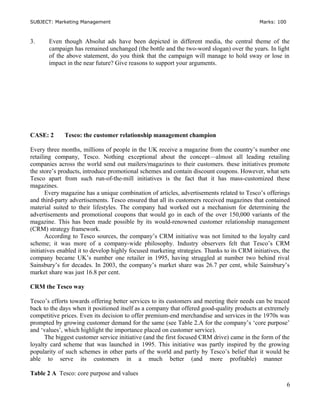 SUBJECT: Marketing Management Marks: 100
3. Even though Absolut ads have been depicted in different media, the central theme of the
campaign has remained unchanged (the bottle and the two-word slogan) over the years. In light
of the above statement, do you think that the campaign will manage to hold sway or lose in
impact in the near future? Give reasons to support your arguments.
CASE: 2 Tesco: the customer relationship management champion
Every three months, millions of people in the UK receive a magazine from the country’s number one
retailing company, Tesco. Nothing exceptional about the concept—almost all leading retailing
companies across the world send out mailers/magazines to their customers. these initiatives promote
the store’s products, introduce promotional schemes and contain discount coupons. However, what sets
Tesco apart from such run-of-the-mill initiatives is the fact that it has mass-customized these
magazines.
Every magazine has a unique combination of articles, advertisements related to Tesco’s offerings
and third-party advertisements. Tesco ensured that all its customers received magazines that contained
material suited to their lifestyles. The company had worked out a mechanism for determining the
advertisements and promotional coupons that would go in each of the over 150,000 variants of the
magazine. This has been made possible by its would-renowned customer relationship management
(CRM) strategy framework.
According to Tesco sources, the company’s CRM initiative was not limited to the loyalty card
scheme; it was more of a company-wide philosophy. Industry observers felt that Tesco’s CRM
initiatives enabled it to develop highly focused marketing strategies. Thanks to its CRM initiatives, the
company became UK’s number one retailer in 1995, having struggled at number two behind rival
Sainsbury’s for decades. In 2003, the company’s market share was 26.7 per cent, while Sainsbury’s
market share was just 16.8 per cent.
CRM the Tesco way
Tesco’s efforts towards offering better services to its customers and meeting their needs can be traced
back to the days when it positioned itself as a company that offered good-quality products at extremely
competitive prices. Even its decision to offer premium-end merchandise and services in the 1970s was
prompted by growing customer demand for the same (see Table 2.A for the company’s ‘core purpose’
and ‘values’, which highlight the importance placed on customer service).
The biggest customer service initiative (and the first focused CRM drive) came in the form of the
loyalty card scheme that was launched in 1995. This initiative was partly inspired by the growing
popularity of such schemes in other parts of the world and partly by Tesco’s belief that it would be
able to serve its customers in a much better (and more profitable) manner
Table 2 A Tesco: core purpose and values
6
 
