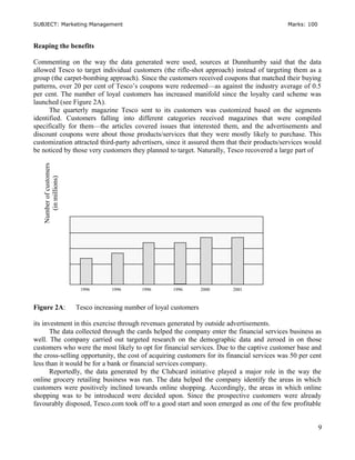 SUBJECT: Marketing Management Marks: 100
Reaping the benefits
Commenting on the way the data generated were used, sources at Dunnhumby said that the data
allowed Tesco to target individual customers (the rifle-shot approach) instead of targeting them as a
group (the carpet-bombing approach). Since the customers received coupons that matched their buying
patterns, over 20 per cent of Tesco’s coupons were redeemed—as against the industry average of 0.5
per cent. The number of loyal customers has increased manifold since the loyalty card scheme was
launched (see Figure 2A).
The quarterly magazine Tesco sent to its customers was customized based on the segments
identified. Customers falling into different categories received magazines that were compiled
specifically for them—the articles covered issues that interested them, and the advertisements and
discount coupons were about those products/services that they were mostly likely to purchase. This
customization attracted third-party advertisers, since it assured them that their products/services would
be noticed by those very customers they planned to target. Naturally, Tesco recovered a large part of
Figure 2A: Tesco increasing number of loyal customers
its investment in this exercise through revenues generated by outside advertisements.
The data collected through the cards helped the company enter the financial services business as
well. The company carried out targeted research on the demographic data and zeroed in on those
customers who were the most likely to opt for financial services. Due to the captive customer base and
the cross-selling opportunity, the cost of acquiring customers for its financial services was 50 per cent
less than it would be for a bank or financial services company.
Reportedly, the data generated by the Clubcard initiative played a major role in the way the
online grocery retailing business was run. The data helped the company identify the areas in which
customers were positively inclined towards online shopping. Accordingly, the areas in which online
shopping was to be introduced were decided upon. Since the prospective customers were already
favourably disposed, Tesco.com took off to a good start and soon emerged as one of the few profitable
9
Numberofcustomers
(inmillions)
1996 1996 1996 1996 2000 2001
 